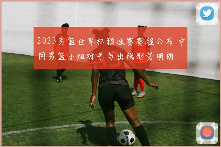 2023男篮世界杯预选赛赛程公布 中国男篮小组对手与出线形势明朗