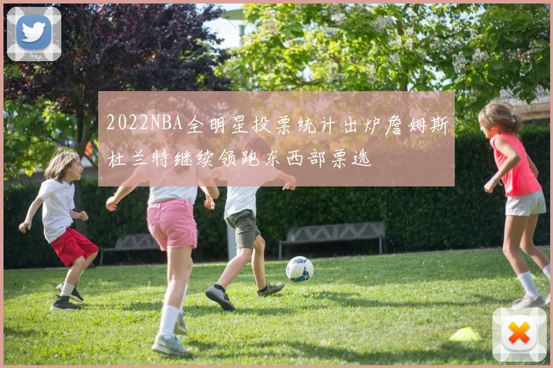 2022NBA全明星投票统计出炉詹姆斯杜兰特继续领跑东西部票选