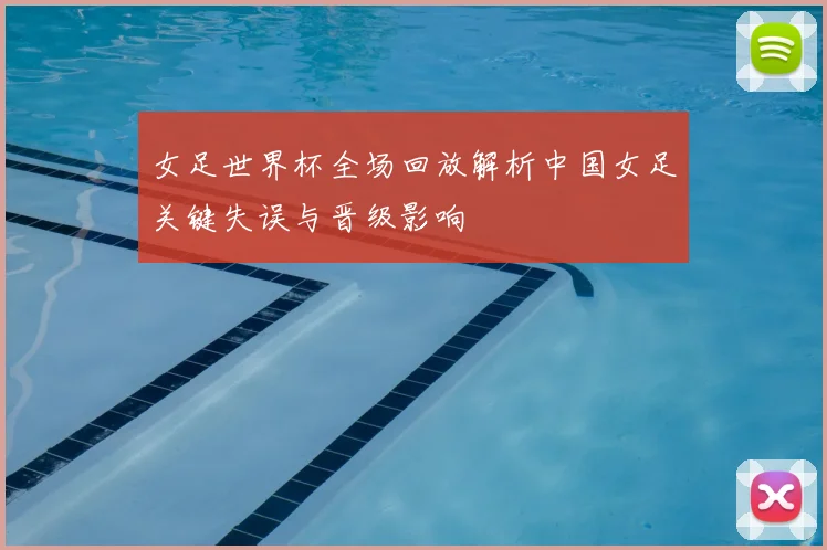 女足世界杯全场回放解析中国女足关键失误与晋级影响