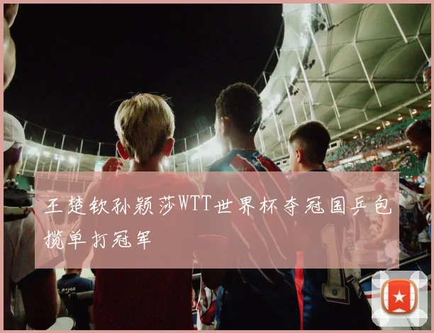 王楚钦孙颖莎WTT世界杯夺冠国乒包揽单打冠军