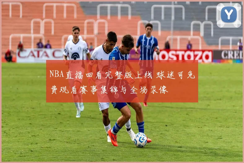 NBA直播回看完整版上线 球迷可免费观看赛事集锦与全场录像