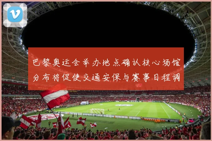 巴黎奥运会举办地点确认核心场馆分布将促使交通安保与赛事日程调整