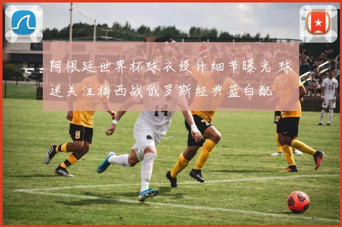 阿根廷世界杯球衣设计细节曝光 球迷关注梅西战俄罗斯经典蓝白配