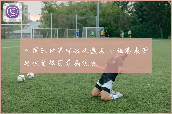 中国队世界杯战况盘点 小组赛表现起伏晋级前景成焦点