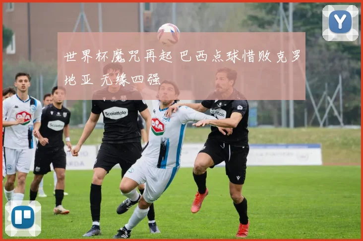 世界杯魔咒再起 巴西点球惜败克罗地亚 无缘四强