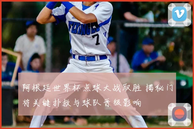 阿根廷世界杯点球大战取胜 揭秘门将关键扑救与球队晋级影响