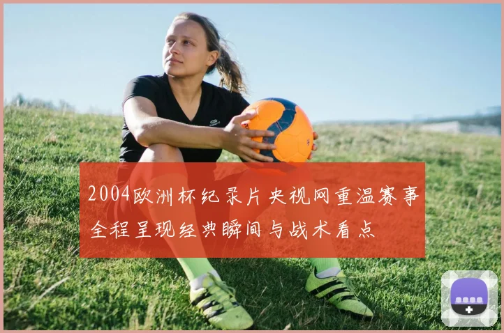 2004欧洲杯纪录片央视网重温赛事全程呈现经典瞬间与战术看点