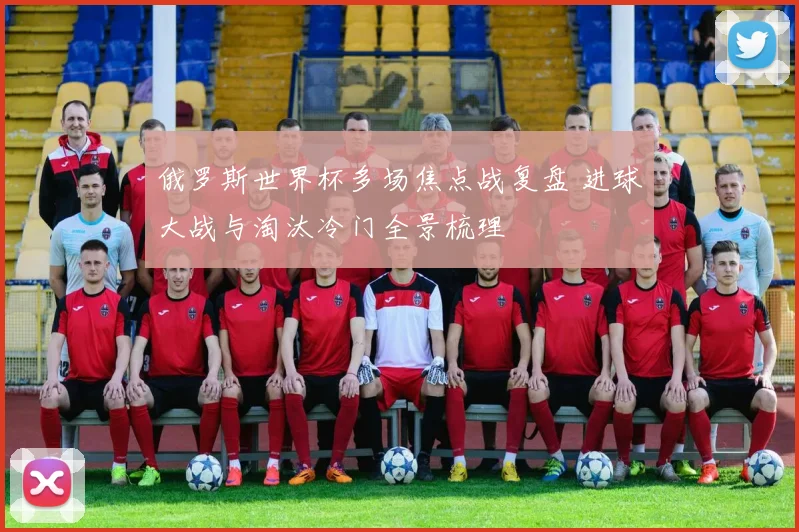 俄罗斯世界杯多场焦点战复盘 进球大战与淘汰冷门全景梳理