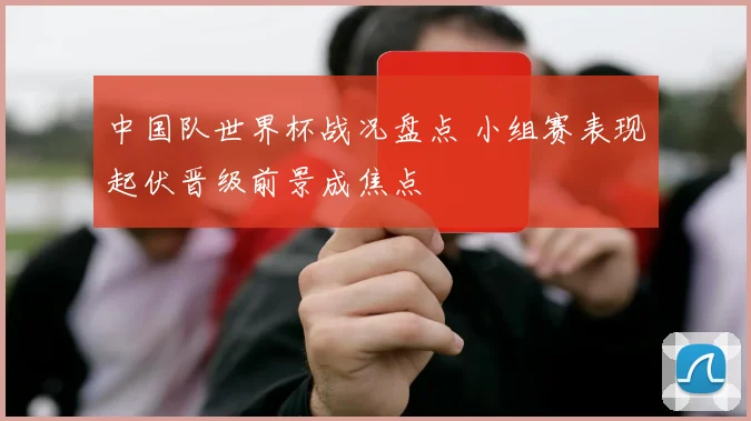 中国队世界杯战况盘点 小组赛表现起伏晋级前景成焦点