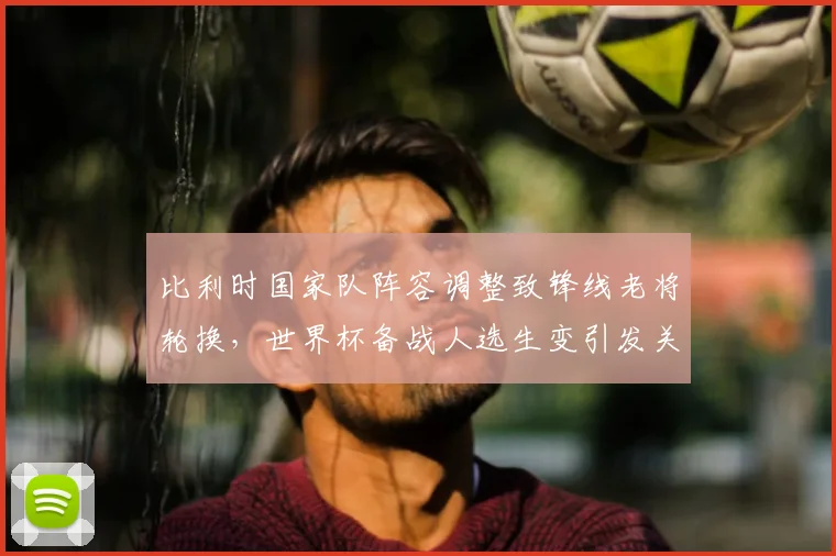 比利时国家队阵容调整致锋线老将轮换,世界杯备战人选生变引发关注