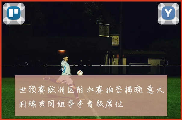 世预赛欧洲区附加赛抽签揭晓 意大利瑞典同组争夺晋级席位