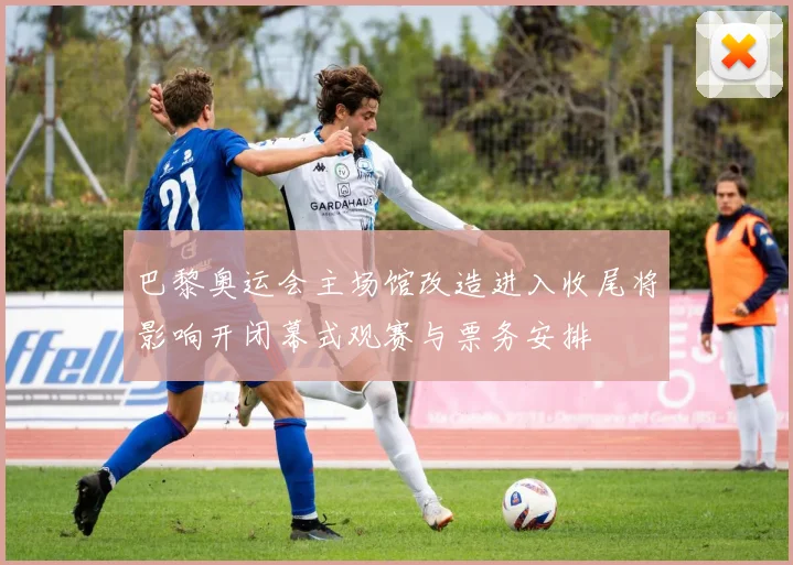 巴黎奥运会主场馆改造进入收尾将影响开闭幕式观赛与票务安排