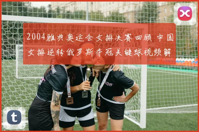 2004雅典奥运会女排决赛回顾 中国女排逆转俄罗斯夺冠关键球视频解析