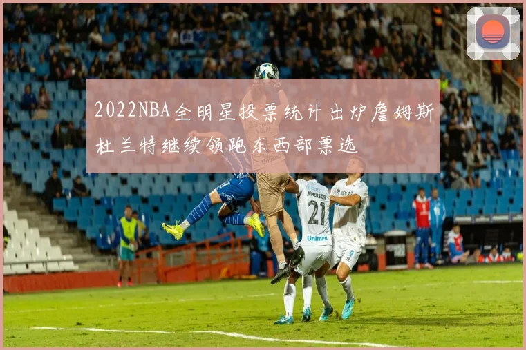 2022NBA全明星投票统计出炉詹姆斯杜兰特继续领跑东西部票选