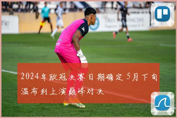 2024年欧冠决赛日期确定 5月下旬温布利上演巅峰对决