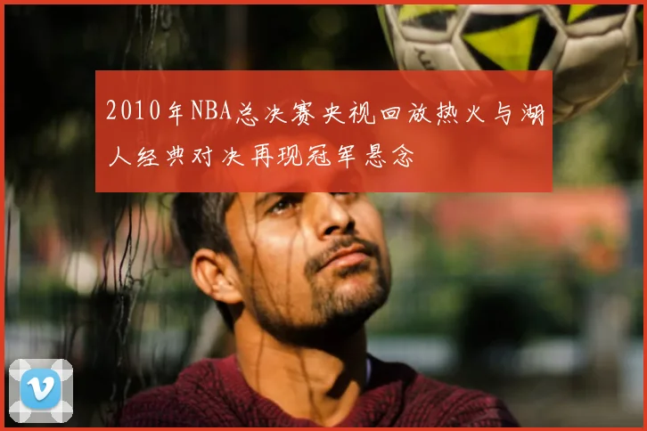 2010年NBA总决赛央视回放热火与湖人经典对决再现冠军悬念