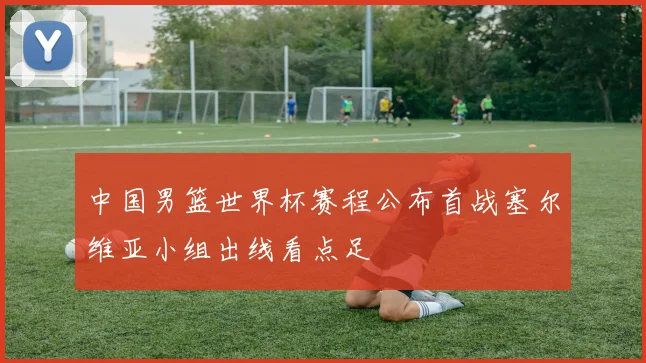 中国男篮世界杯赛程公布首战塞尔维亚小组出线看点足