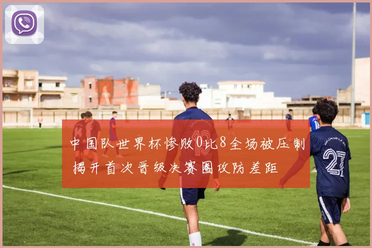 中国队世界杯惨败0比8全场被压制 揭开首次晋级决赛圈攻防差距