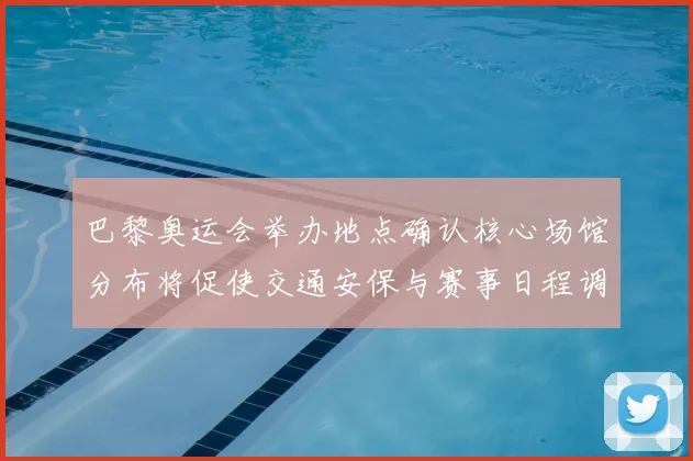 巴黎奥运会举办地点确认核心场馆分布将促使交通安保与赛事日程调整