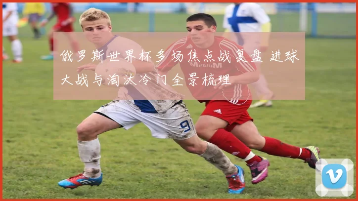 俄罗斯世界杯多场焦点战复盘 进球大战与淘汰冷门全景梳理