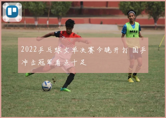2022乒乓球女单决赛今晚开打 国乒冲击冠军看点十足