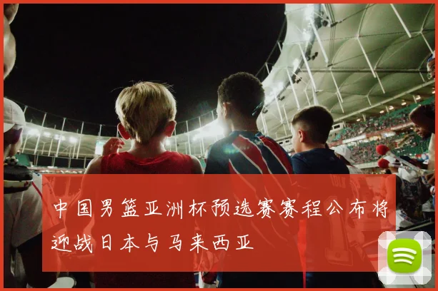 中国男篮亚洲杯预选赛赛程公布将迎战日本与马来西亚