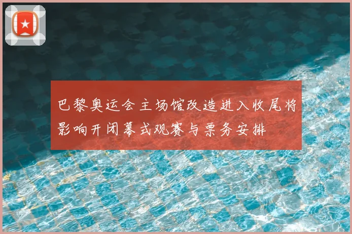 巴黎奥运会主场馆改造进入收尾将影响开闭幕式观赛与票务安排