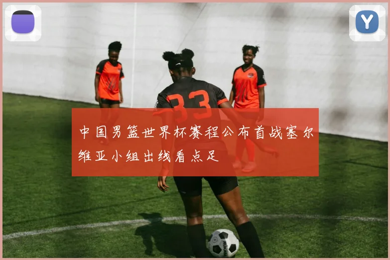 中国男篮世界杯赛程公布首战塞尔维亚小组出线看点足