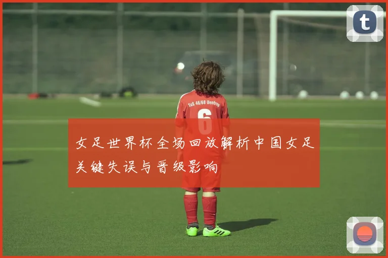 女足世界杯全场回放解析中国女足关键失误与晋级影响