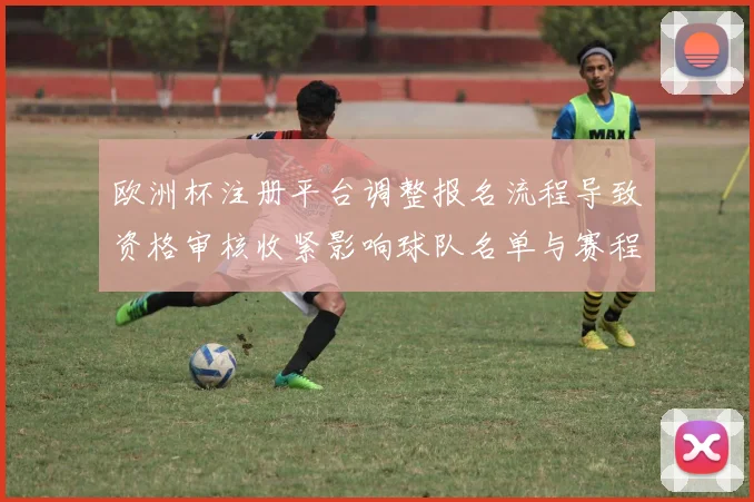欧洲杯注册平台调整报名流程导致资格审核收紧影响球队名单与赛程