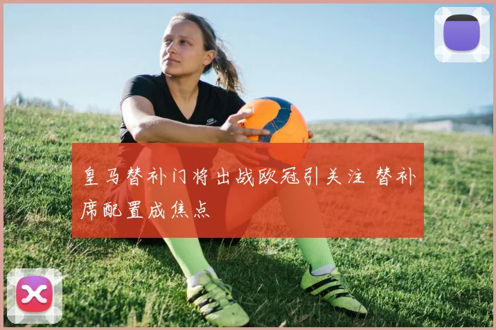皇马替补门将出战欧冠引关注 替补席配置成焦点