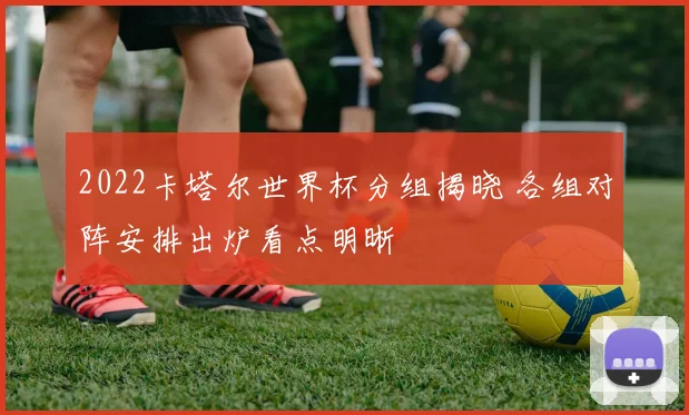 2022卡塔尔世界杯分组揭晓 各组对阵安排出炉看点明晰