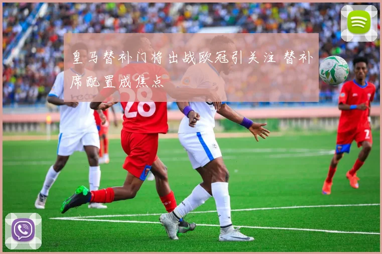 皇马替补门将出战欧冠引关注 替补席配置成焦点