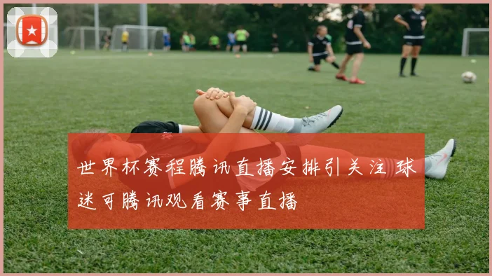 世界杯赛程腾讯直播安排引关注 球迷可腾讯观看赛事直播